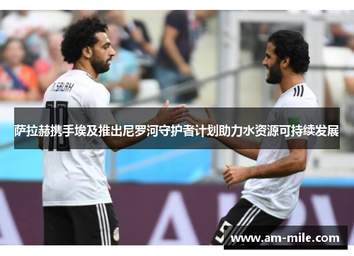 萨拉赫携手埃及推出尼罗河守护者计划助力水资源可持续发展