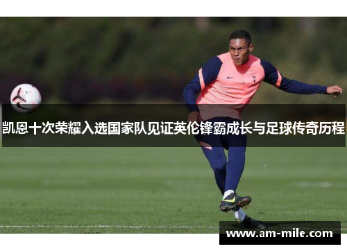 凯恩十次荣耀入选国家队见证英伦锋霸成长与足球传奇历程