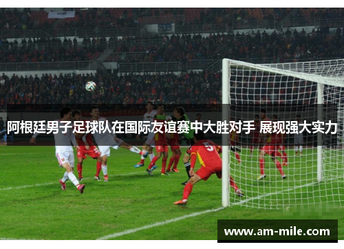 阿根廷男子足球队在国际友谊赛中大胜对手 展现强大实力