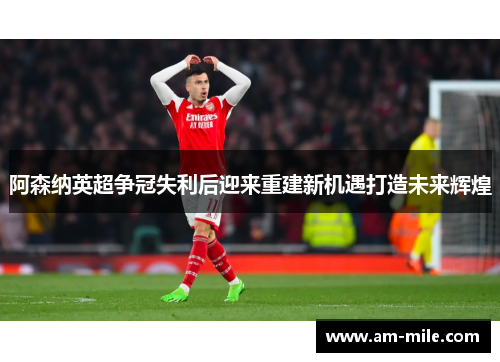 阿森纳英超争冠失利后迎来重建新机遇打造未来辉煌