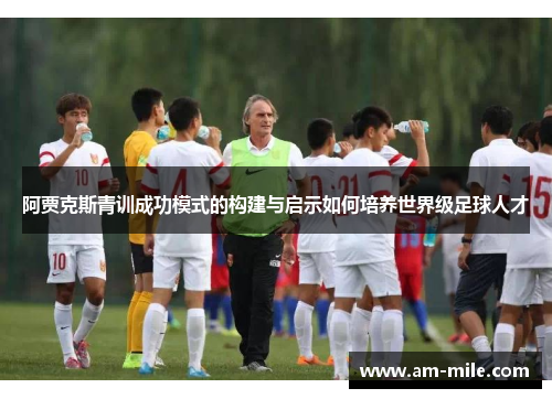 阿贾克斯青训成功模式的构建与启示如何培养世界级足球人才