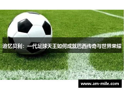 追忆贝利：一代足球天王如何成就巴西传奇与世界荣耀