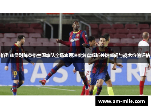 格列兹曼对阵英格兰国家队全场表现深度复盘解析关键瞬间与战术价值评估 格列兹曼对阵英格兰国家队全场表现深度复盘解析关键瞬间与战术价值评估