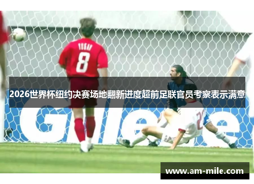 2026世界杯纽约决赛场地翻新进度超前足联官员考察表示满意