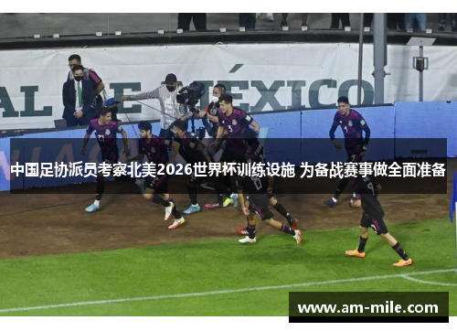 中国足协派员考察北美2026世界杯训练设施 为备战赛事做全面准备