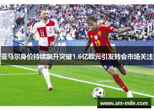 亚马尔身价持续飙升突破1.6亿欧元引发转会市场关注 亚马尔身价持续飙升突破1.6亿欧元引发转会市场关注