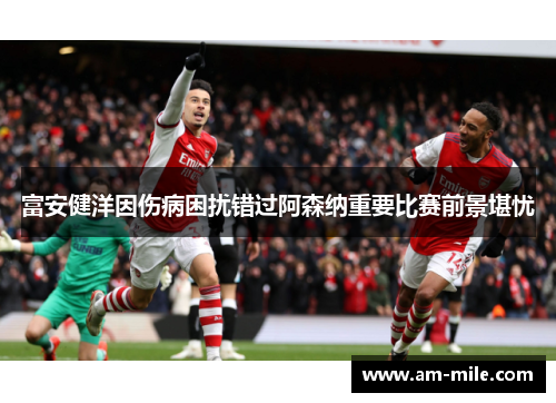 富安健洋因伤病困扰错过阿森纳重要比赛前景堪忧 富安健洋因伤病困扰错过阿森纳重要比赛前景堪忧