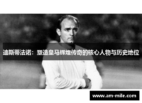 迪斯蒂法诺：塑造皇马辉煌传奇的核心人物与历史地位